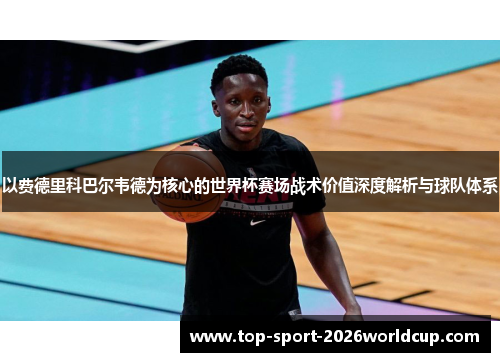 以费德里科巴尔韦德为核心的世界杯赛场战术价值深度解析与球队体系