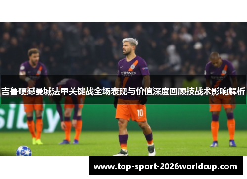 吉鲁硬撼曼城法甲关键战全场表现与价值深度回顾技战术影响解析