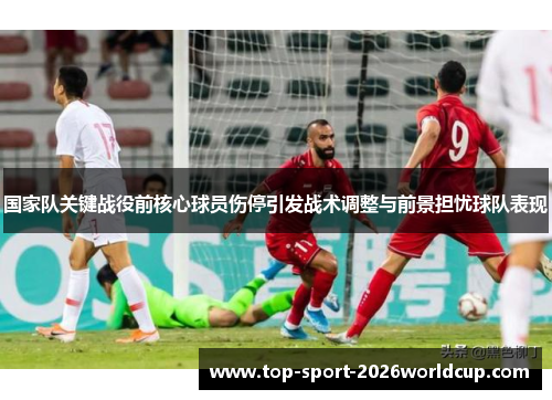 国家队关键战役前核心球员伤停引发战术调整与前景担忧球队表现