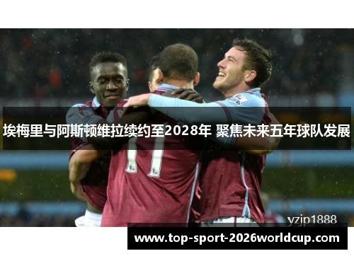 埃梅里与阿斯顿维拉续约至2028年 聚焦未来五年球队发展 埃梅里与阿斯顿维拉续约至2028年 聚焦未来五年球队发展