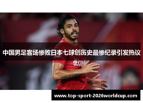 中国男足客场惨败日本七球创历史最惨纪录引发热议