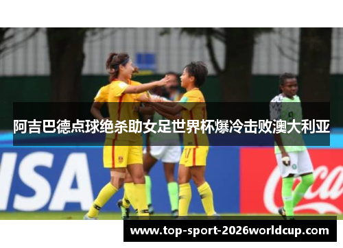 阿吉巴德点球绝杀助女足世界杯爆冷击败澳大利亚 阿吉巴德点球绝杀助女足世界杯爆冷击败澳大利亚