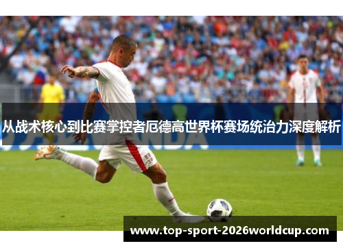 从战术核心到比赛掌控者厄德高世界杯赛场统治力深度解析 从战术核心到比赛掌控者厄德高世界杯赛场统治力深度解析