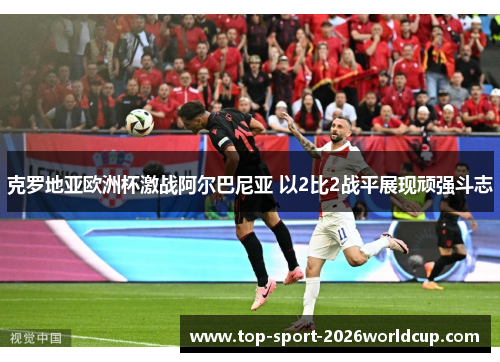 克罗地亚欧洲杯激战阿尔巴尼亚 以2比2战平展现顽强斗志