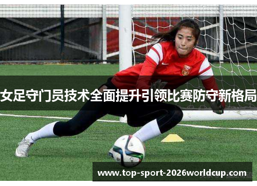 女足守门员技术全面提升引领比赛防守新格局 女足守门员技术全面提升引领比赛防守新格局