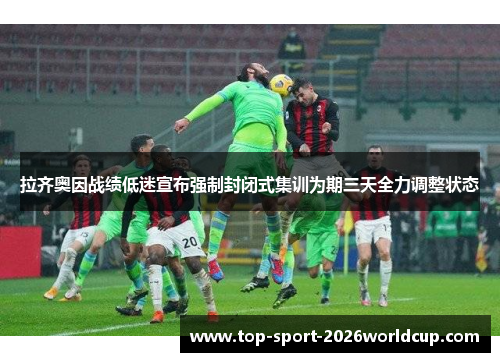 拉齐奥因战绩低迷宣布强制封闭式集训为期三天全力调整状态 拉齐奥因战绩低迷宣布强制封闭式集训为期三天全力调整状态