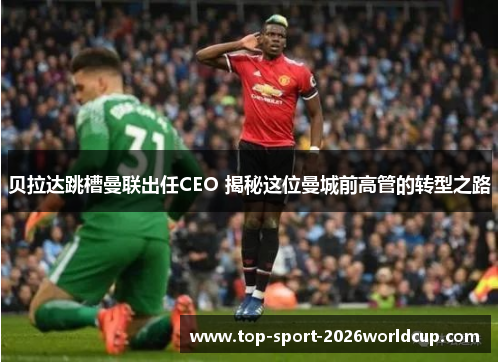 贝拉达跳槽曼联出任CEO 揭秘这位曼城前高管的转型之路