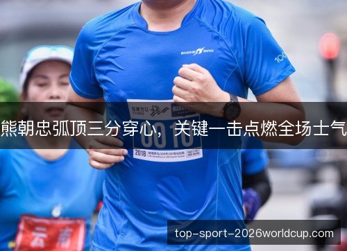 熊朝忠弧顶三分穿心，关键一击点燃全场士气